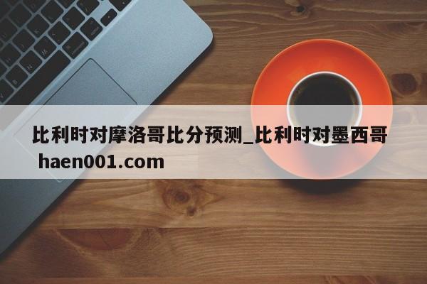 比利时对摩洛哥比分预测_比利时对墨西哥  haen001.com