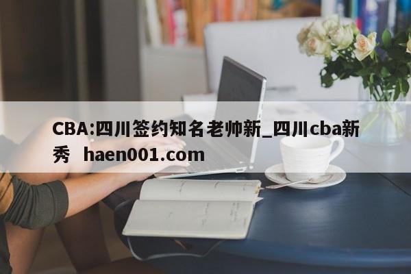 CBA:四川签约知名老帅新_四川cba新秀  haen001.com