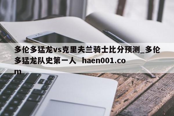 多伦多猛龙vs克里夫兰骑士比分预测_多伦多猛龙队史第一人  haen001.com