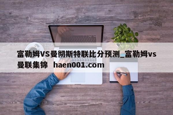 富勒姆VS曼彻斯特联比分预测_富勒姆vs曼联集锦  haen001.com