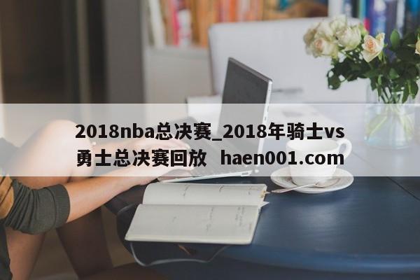 2018nba总决赛_2018年骑士vs勇士总决赛回放  haen001.com