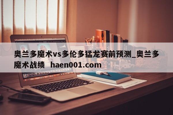 奥兰多魔术vs多伦多猛龙赛前预测_奥兰多魔术战绩  haen001.com