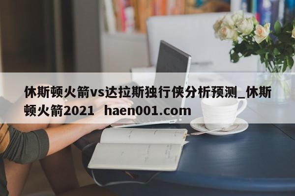 休斯顿火箭vs达拉斯独行侠分析预测_休斯顿火箭2021  haen001.com