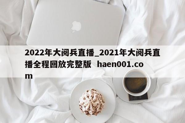 2022年大阅兵直播_2021年大阅兵直播全程回放完整版  haen001.com