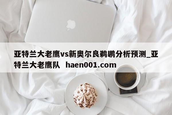 亚特兰大老鹰vs新奥尔良鹈鹕分析预测_亚特兰大老鹰队  haen001.com