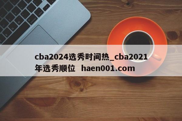 cba2024选秀时间热_cba2021年选秀顺位  haen001.com