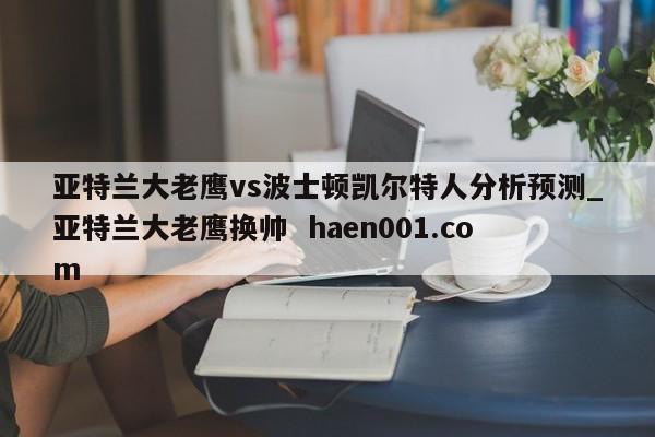 亚特兰大老鹰vs波士顿凯尔特人分析预测_亚特兰大老鹰换帅  haen001.com