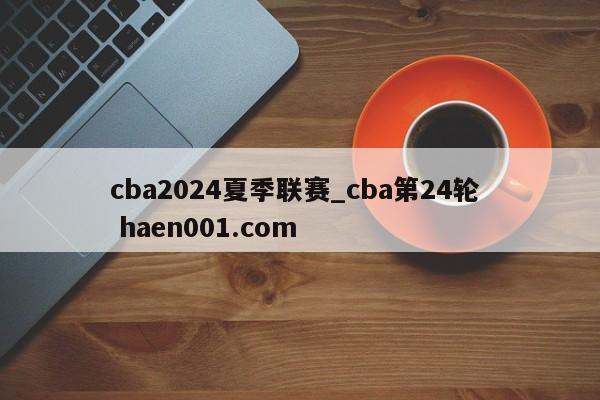 cba2024夏季联赛_cba第24轮 haen001.com