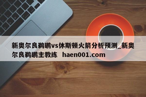 新奥尔良鹈鹕vs休斯顿火箭分析预测_新奥尔良鹈鹕主教练  haen001.com