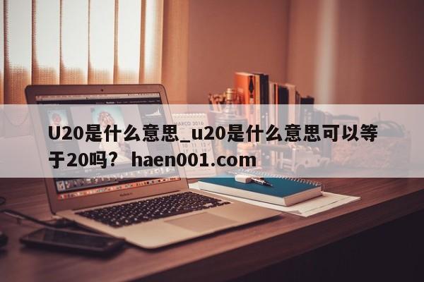 U20是什么意思_u20是什么意思可以等于20吗?  haen001.com