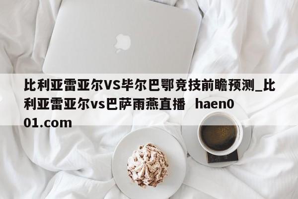 比利亚雷亚尔VS毕尔巴鄂竞技前瞻预测_比利亚雷亚尔vs巴萨雨燕直播 haen001.com