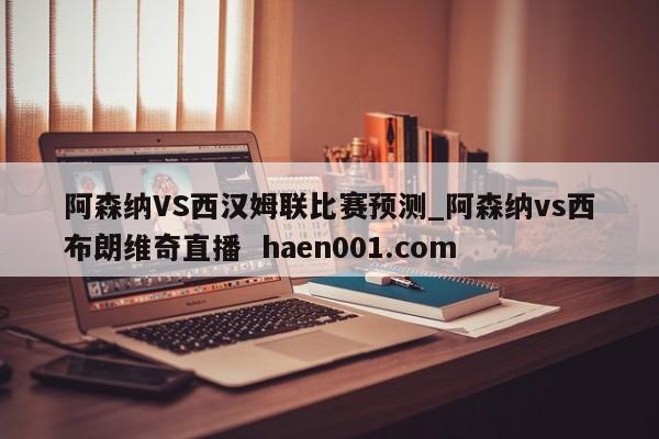 阿森纳VS西汉姆联比赛预测_阿森纳vs西布朗维奇直播  haen001.com
