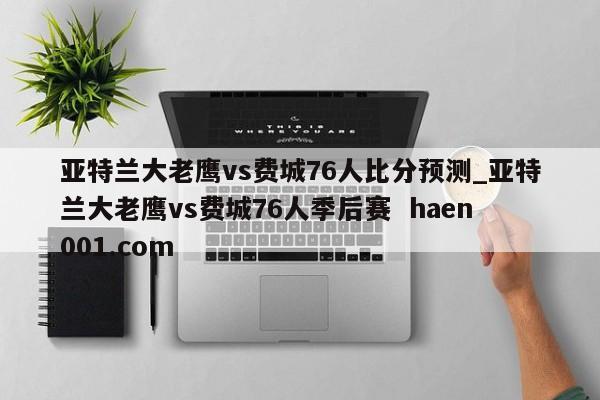 亚特兰大老鹰vs费城76人比分预测_亚特兰大老鹰vs费城76人季后赛 haen001.com