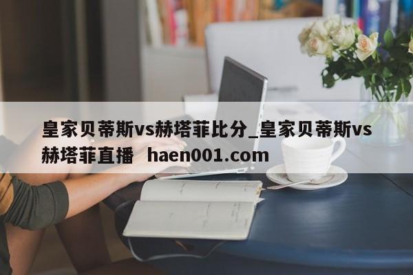 皇家贝蒂斯vs赫塔菲比分_皇家贝蒂斯vs赫塔菲直播  haen001.com