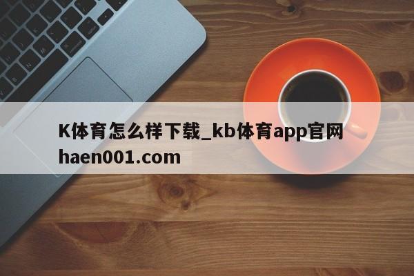 K体育怎么样下载_kb体育app官网  haen001.com