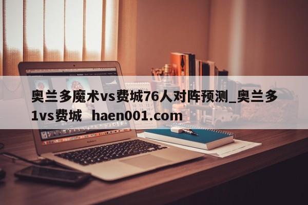 奥兰多魔术vs费城76人对阵预测_奥兰多1vs费城  haen001.com