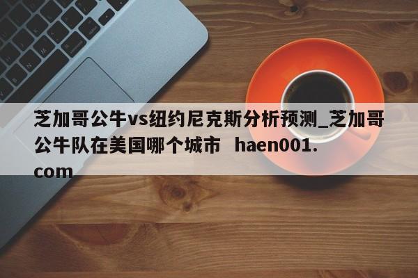 芝加哥公牛vs纽约尼克斯分析预测_芝加哥公牛队在美国哪个城市  haen001.com