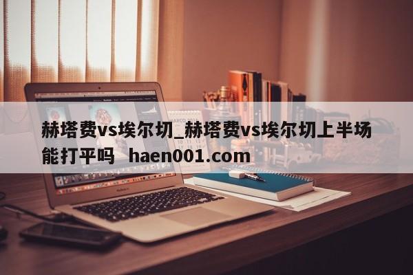 赫塔费vs埃尔切_赫塔费vs埃尔切上半场能打平吗  haen001.com