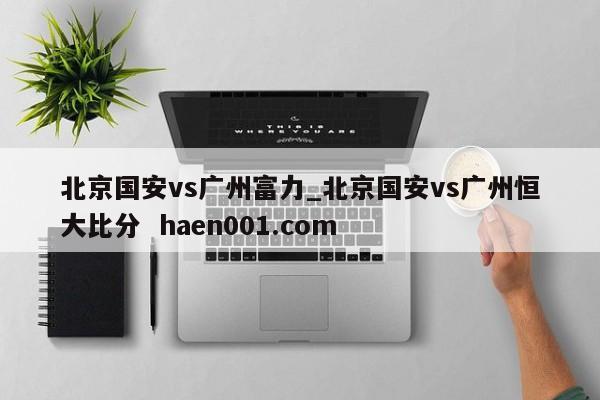 北京国安vs广州富力_北京国安vs广州恒大比分  haen001.com