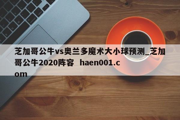 芝加哥公牛vs奥兰多魔术大小球预测_芝加哥公牛2020阵容  haen001.com