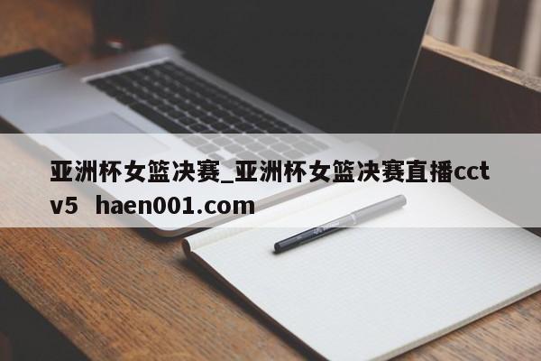 亚洲杯女篮决赛_亚洲杯女篮决赛直播cctv5  haen001.com