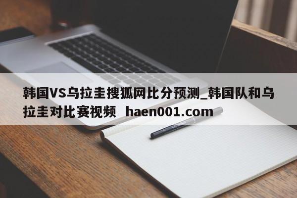 韩国VS乌拉圭搜狐网比分预测_韩国队和乌拉圭对比赛视频  haen001.com