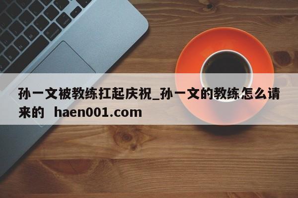 孙一文被教练扛起庆祝_孙一文的教练怎么请来的  haen001.com