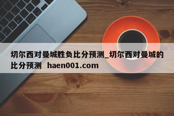 切尔西对曼城胜负比分预测_切尔西对曼城的比分预测  haen001.com