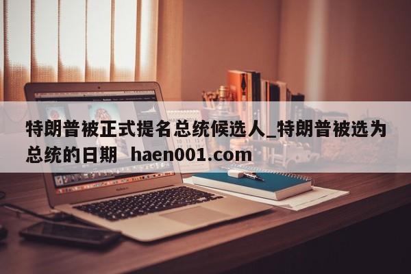 特朗普被正式提名总统候选人_特朗普被选为总统的日期  haen001.com