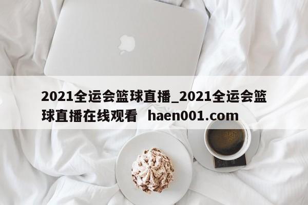 2021全运会篮球直播_2021全运会篮球直播在线观看  haen001.com