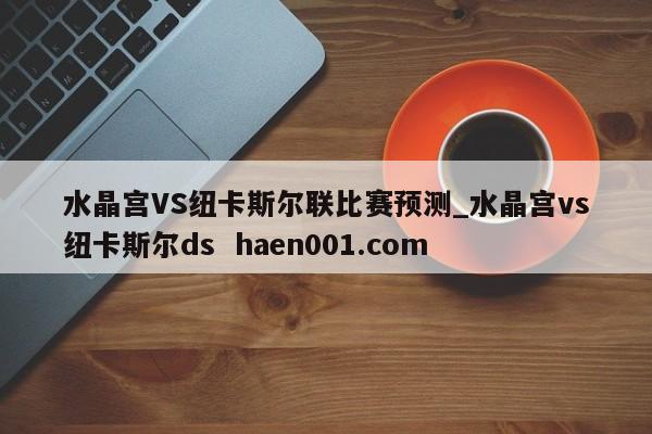 水晶宫VS纽卡斯尔联比赛预测_水晶宫vs纽卡斯尔ds  haen001.com