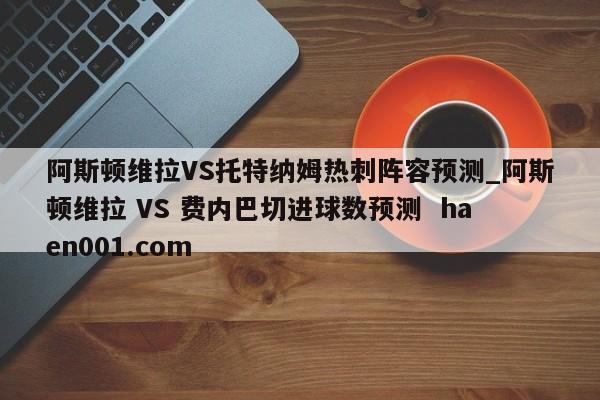 阿斯顿维拉VS托特纳姆热刺阵容预测_阿斯顿维拉 VS 费内巴切进球数预测 haen001.com