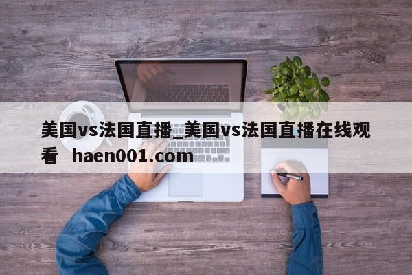美国vs法国直播_美国vs法国直播在线观看  haen001.com